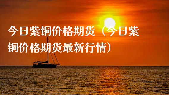 今日紫铜价格期货（今日紫铜价格期货最新行情）_https://www.boyangwujin.com_期货直播间_第1张