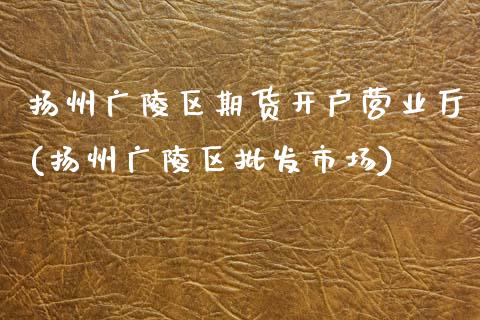 扬州广陵区期货开户营业厅(扬州广陵区批发市场)