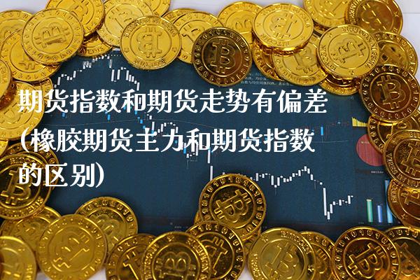 期货指数和期货走势有偏差(橡胶期货主力和期货指数的区别)_https://www.boyangwujin.com_期货直播间_第1张