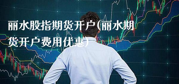 丽水股指期货开户(丽水期货开户费用优惠)_https://www.boyangwujin.com_期货直播间_第1张
