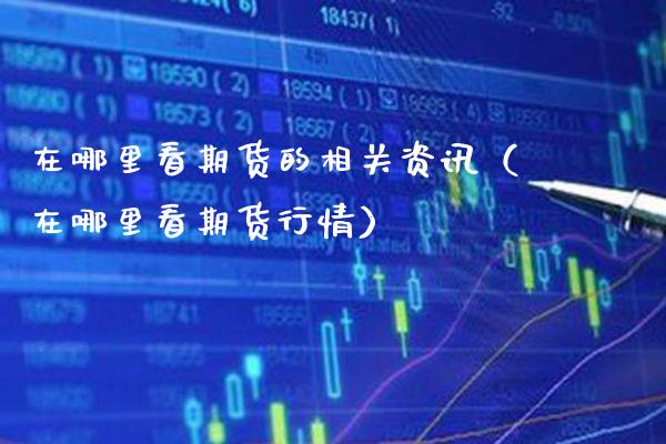 在哪里看期货的相关资讯（在哪里看期货行情）_https://www.boyangwujin.com_期货直播间_第1张