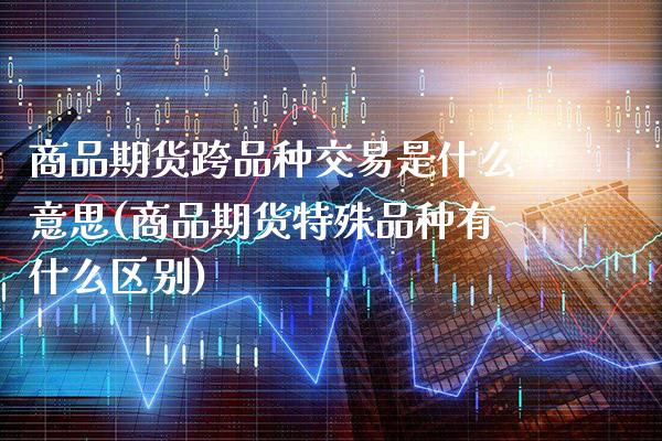 商品期货跨品种交易是什么意思(商品期货特殊品种有什么区别)_https://www.boyangwujin.com_期货开户_第1张