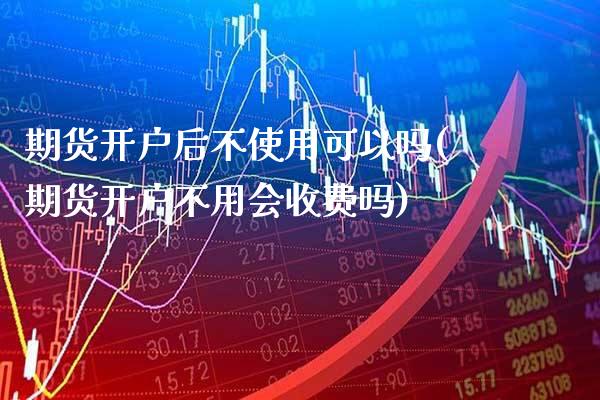 期货开户后不使用可以吗(期货开户不用会收费吗)_https://www.boyangwujin.com_期货直播间_第1张