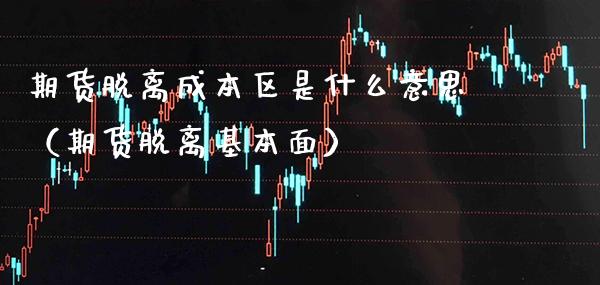 期货脱离成本区是什么意思（期货脱离基本面）