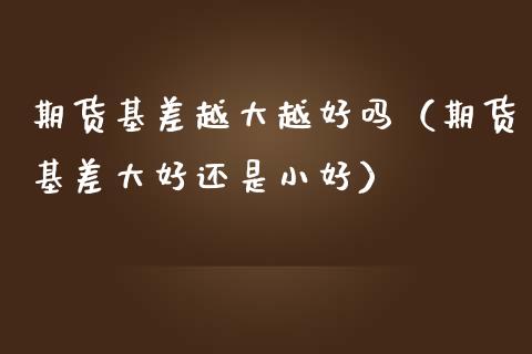 期货基差越大越好吗（期货基差大好还是小好）