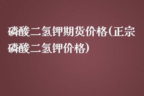 磷酸二氢钾期货价格(正宗磷酸二氢钾价格)