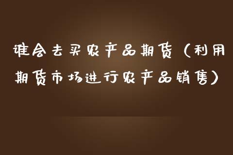 谁会去买农产品期货（利用期货市场进行农产品销售）_https://www.boyangwujin.com_期货直播间_第1张