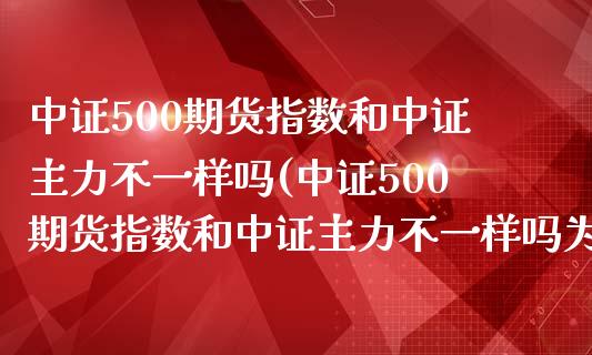 中证500期货指数和中证主力不一样吗(中证500期货指数和中证主力不一样吗为什么)_https://www.boyangwujin.com_白银期货_第1张