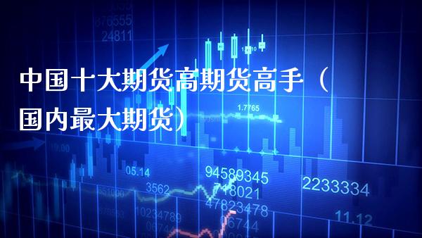 中国十大期货高期货高手（国内最大期货）_https://www.boyangwujin.com_期货直播间_第1张