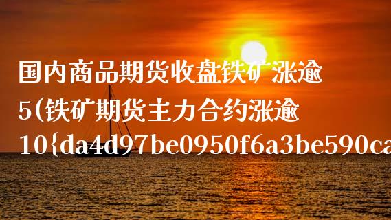 国内商品期货收盘铁矿涨逾5(铁矿期货主力合约涨逾10%)_https://www.boyangwujin.com_期货直播间_第1张
