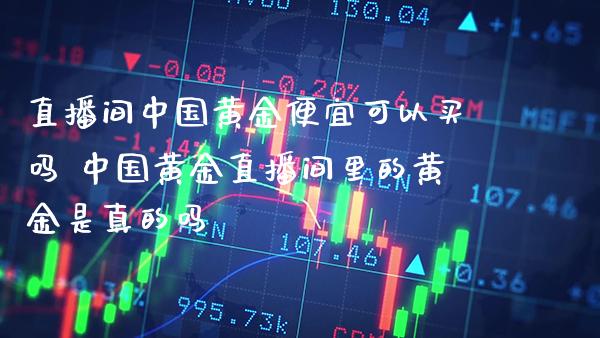 直播间中国黄金便宜可以买吗 中国黄金直播间里的黄金是真的吗