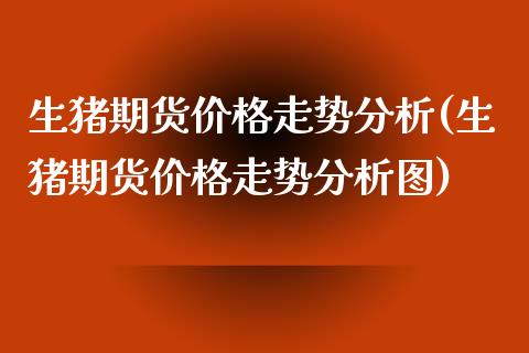 生猪期货价格走势分析(生猪期货价格走势分析图)_https://www.boyangwujin.com_期货直播间_第1张