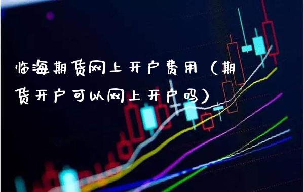 临海期货网上开户费用（期货开户可以网上开户吗）_https://www.boyangwujin.com_期货直播间_第1张
