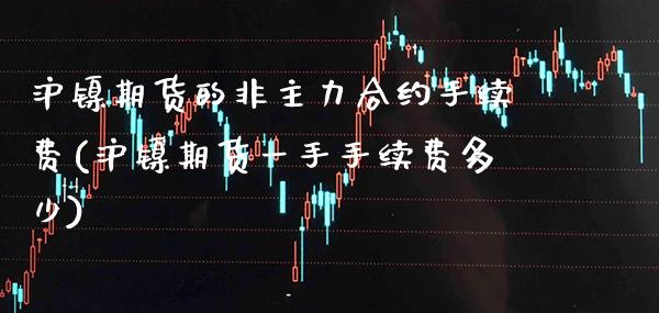 沪镍期货的非主力合约手续费(沪镍期货一手手续费多少)_https://www.boyangwujin.com_纳指期货_第1张