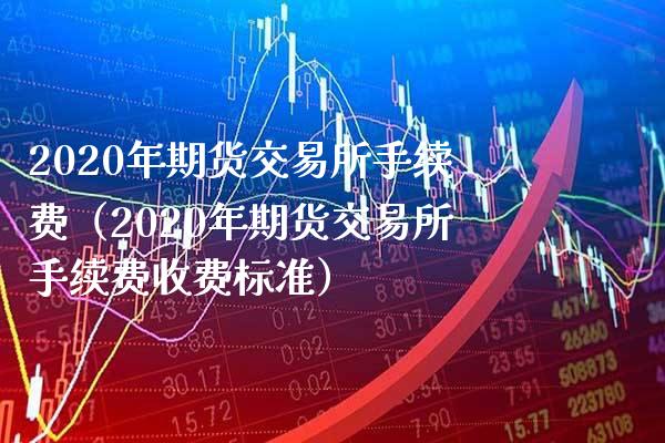 2020年期货交易所手续费（2020年期货交易所手续费收费标准）_https://www.boyangwujin.com_期货直播间_第1张