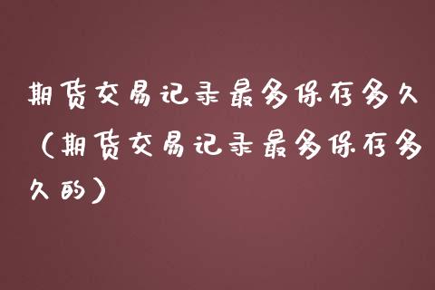 期货交易记录最多保存多久（期货交易记录最多保存多久的）_https://www.boyangwujin.com_期货直播间_第1张
