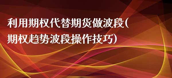 利用期权代替期货做波段(期权趋势波段操作技巧)_https://www.boyangwujin.com_期货直播间_第1张