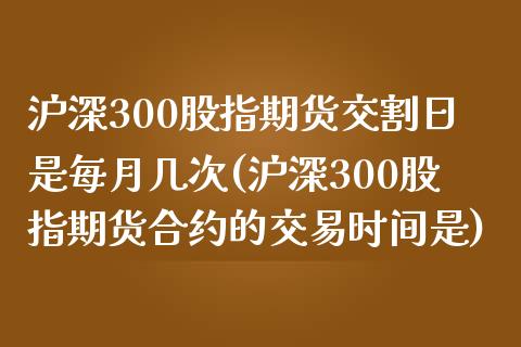 沪深300股指期货交割日是每月几次(沪深300股指期货合约的交易时间是)_https://www.boyangwujin.com_期货直播间_第1张