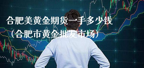 合肥美黄金期货一手多少钱（合肥市黄金批发市场）_https://www.boyangwujin.com_期货直播间_第1张