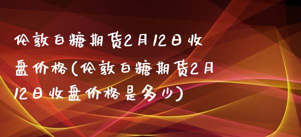 伦敦白糖期货2月12日收盘价格(伦敦白糖期货2月12日收盘价格是多少)_https://www.boyangwujin.com_期货直播间_第1张
