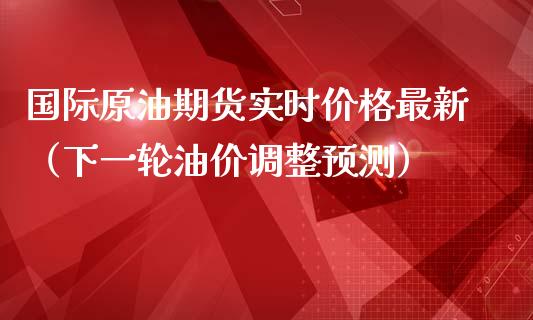 国际原油期货实时价格最新（下一轮油价调整预测）