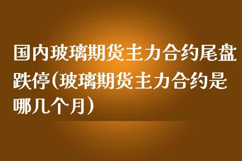 国内玻璃期货主力合约尾盘跌停(玻璃期货主力合约是哪几个月)