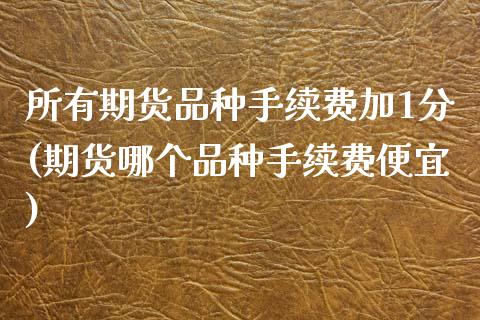 所有期货品种手续费加1分(期货哪个品种手续费便宜)