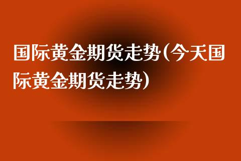 国际黄金期货走势(今天国际黄金期货走势)