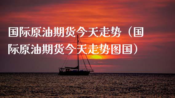 国际原油期货今天走势（国际原油期货今天走势图国）