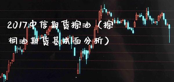 2017中信期货棕油（棕榈油期货基本面分析）_https://www.boyangwujin.com_期货直播间_第1张