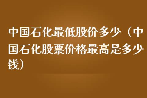中国石化最低股价多少（中国石化股票价格最高是多少钱）