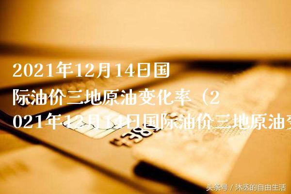2021年12月14日国际油价三地原油变化率（2021年12月14日国际油价三地原油变化率是多少）