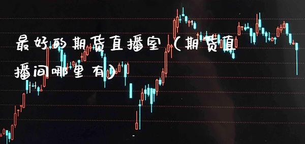 最好的期货直播室（期货直播间哪里有）