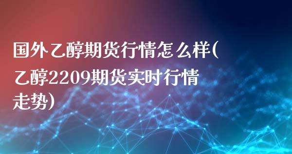 国外乙醇期货行情怎么样(乙醇2209期货实时行情走势)