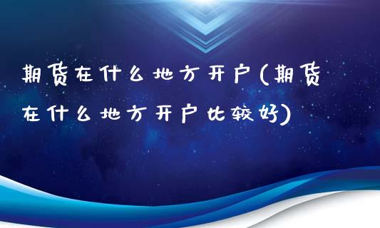 期货在什么地方开户(期货在什么地方开户比较好)