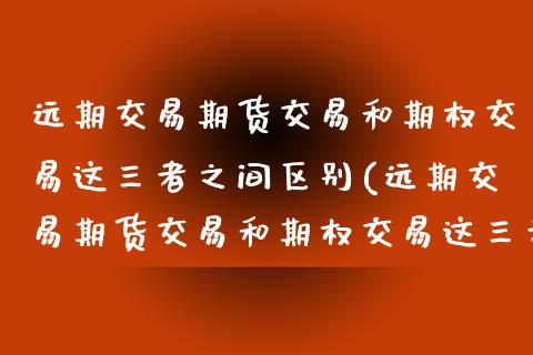 远期交易期货交易和期权交易这三者之间区别(远期交易期货交易和期权交易这三者之间区别是什么)
