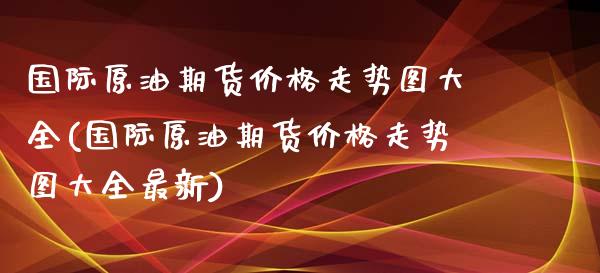 国际原油期货价格走势图大全(国际原油期货价格走势图大全最新)