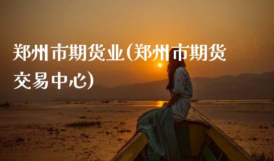 郑州市期货业(郑州市期货交易中心)_https://www.boyangwujin.com_期货直播间_第1张