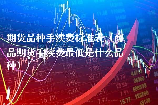 期货品种手续费标准表（商品期货手续费最低是什么品种）_https://www.boyangwujin.com_期货直播间_第1张