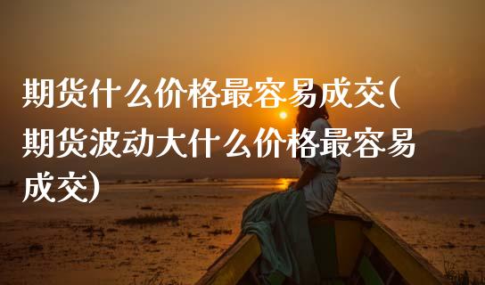 期货什么价格最容易成交(期货波动大什么价格最容易成交)