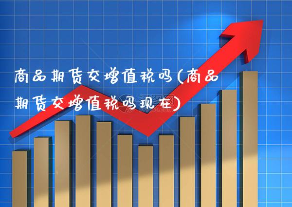 商品期货交增值税吗(商品期货交增值税吗现在)