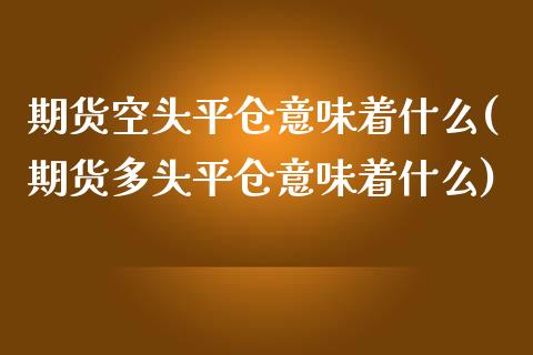 期货空头平仓意味着什么(期货多头平仓意味着什么)