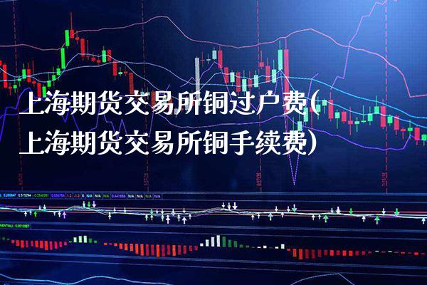 上海期货交易所铜过户费(上海期货交易所铜手续费)