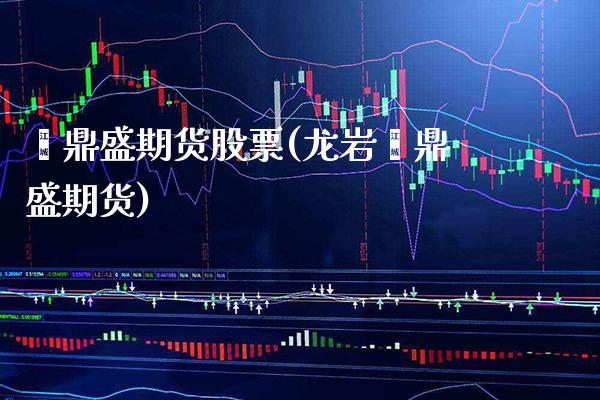 鑫鼎盛期货股票(龙岩鑫鼎盛期货)_https://www.boyangwujin.com_期货直播间_第1张