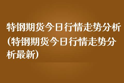 特钢期货今日行情走势分析(特钢期货今日行情走势分析最新)_https://www.boyangwujin.com_期货直播间_第1张
