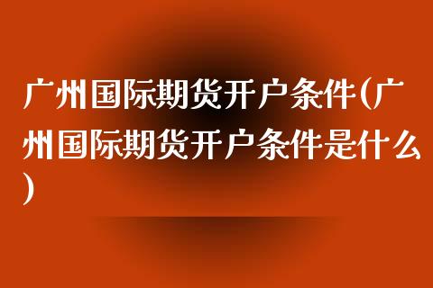 广州国际期货开户条件(广州国际期货开户条件是什么)