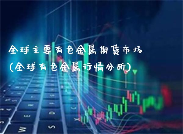 全球主要有色金属期货市场(全球有色金属行情分析)