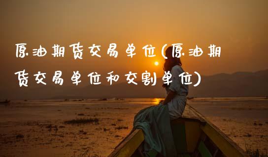 原油期货交易单位(原油期货交易单位和交割单位)_https://www.boyangwujin.com_期货直播间_第1张