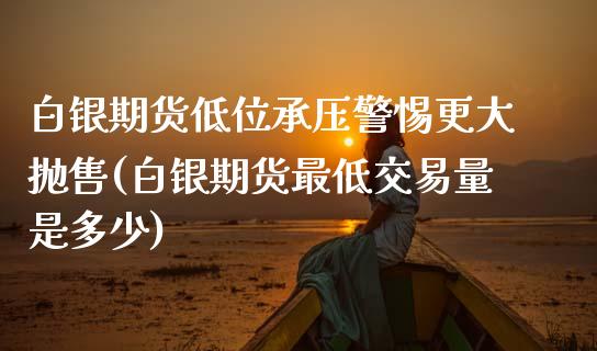 白银期货低位承压警惕更大抛售(白银期货最低交易量是多少)_https://www.boyangwujin.com_原油直播间_第1张