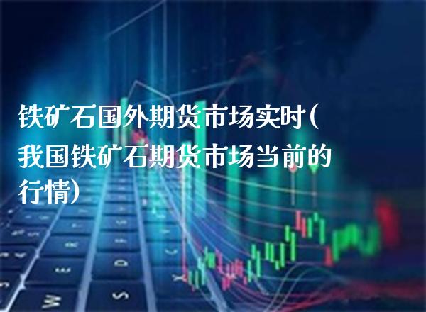 铁矿石国外期货市场实时(我国铁矿石期货市场当前的行情)